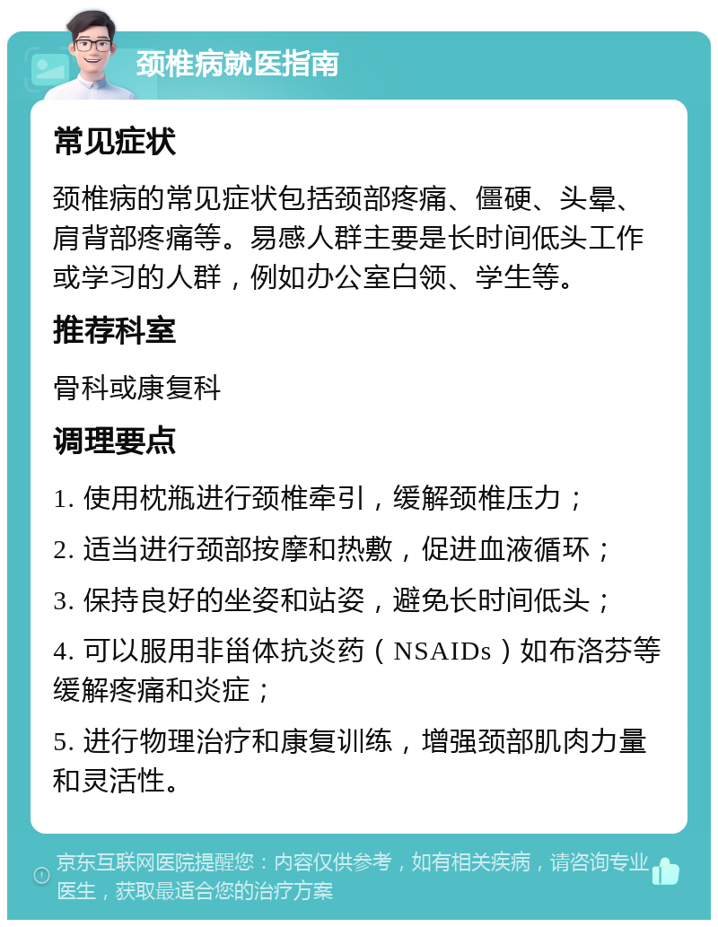 颈椎病就医指南 常见症状 颈椎病的常见症状包括颈部疼痛、僵硬、头晕、肩背部疼痛等。易感人群主要是长时间低头工作或学习的人群，例如办公室白领、学生等。 推荐科室 骨科或康复科 调理要点 1. 使用枕瓶进行颈椎牵引，缓解颈椎压力； 2. 适当进行颈部按摩和热敷，促进血液循环； 3. 保持良好的坐姿和站姿，避免长时间低头； 4. 可以服用非甾体抗炎药（NSAIDs）如布洛芬等缓解疼痛和炎症； 5. 进行物理治疗和康复训练，增强颈部肌肉力量和灵活性。