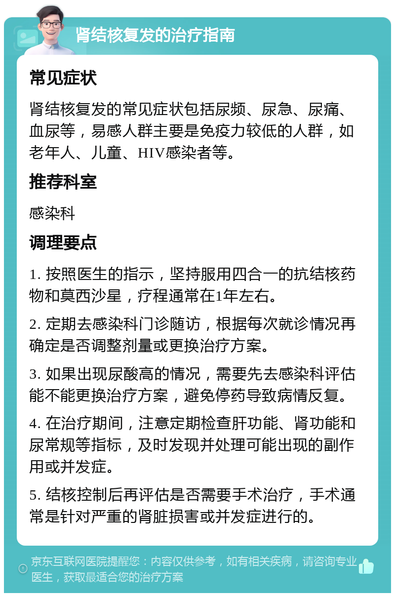 肾结核复发的治疗指南 常见症状 肾结核复发的常见症状包括尿频、尿急、尿痛、血尿等，易感人群主要是免疫力较低的人群，如老年人、儿童、HIV感染者等。 推荐科室 感染科 调理要点 1. 按照医生的指示，坚持服用四合一的抗结核药物和莫西沙星，疗程通常在1年左右。 2. 定期去感染科门诊随访，根据每次就诊情况再确定是否调整剂量或更换治疗方案。 3. 如果出现尿酸高的情况，需要先去感染科评估能不能更换治疗方案，避免停药导致病情反复。 4. 在治疗期间，注意定期检查肝功能、肾功能和尿常规等指标，及时发现并处理可能出现的副作用或并发症。 5. 结核控制后再评估是否需要手术治疗，手术通常是针对严重的肾脏损害或并发症进行的。