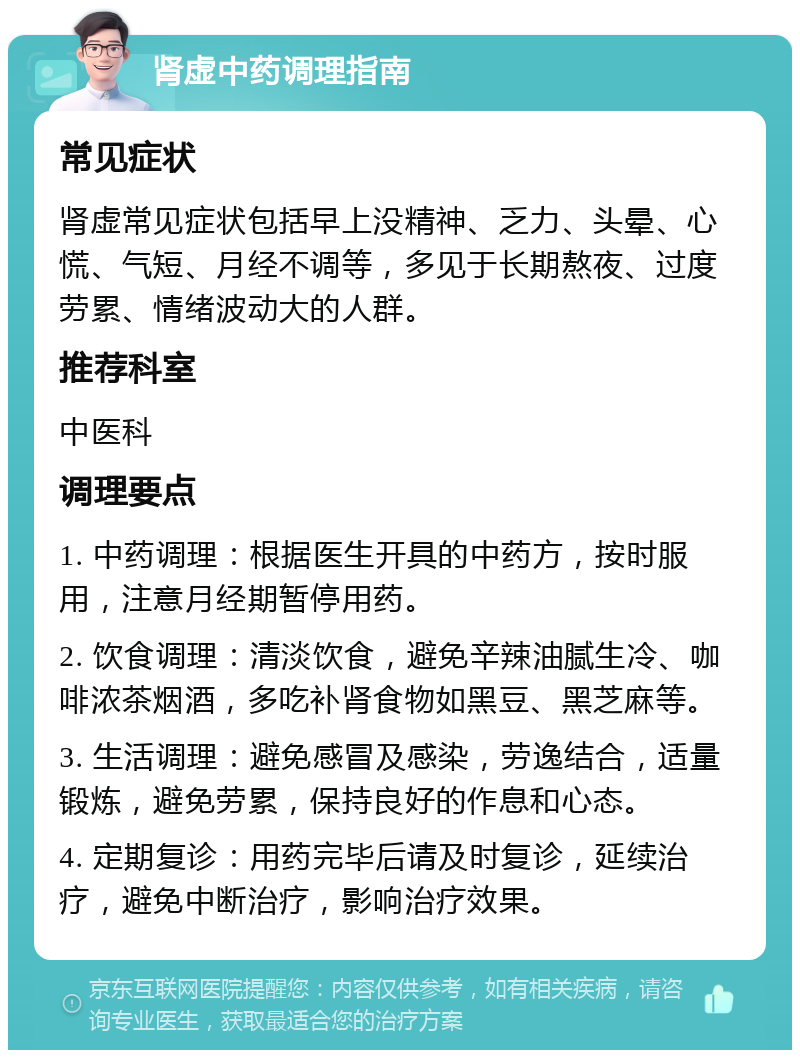 肾虚中药调理指南 常见症状 肾虚常见症状包括早上没精神、乏力、头晕、心慌、气短、月经不调等，多见于长期熬夜、过度劳累、情绪波动大的人群。 推荐科室 中医科 调理要点 1. 中药调理：根据医生开具的中药方，按时服用，注意月经期暂停用药。 2. 饮食调理：清淡饮食，避免辛辣油腻生冷、咖啡浓茶烟酒，多吃补肾食物如黑豆、黑芝麻等。 3. 生活调理：避免感冒及感染，劳逸结合，适量锻炼，避免劳累，保持良好的作息和心态。 4. 定期复诊：用药完毕后请及时复诊，延续治疗，避免中断治疗，影响治疗效果。