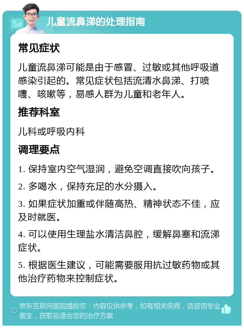 儿童流鼻涕的处理指南 常见症状 儿童流鼻涕可能是由于感冒、过敏或其他呼吸道感染引起的。常见症状包括流清水鼻涕、打喷嚏、咳嗽等，易感人群为儿童和老年人。 推荐科室 儿科或呼吸内科 调理要点 1. 保持室内空气湿润，避免空调直接吹向孩子。 2. 多喝水，保持充足的水分摄入。 3. 如果症状加重或伴随高热、精神状态不佳，应及时就医。 4. 可以使用生理盐水清洁鼻腔，缓解鼻塞和流涕症状。 5. 根据医生建议，可能需要服用抗过敏药物或其他治疗药物来控制症状。