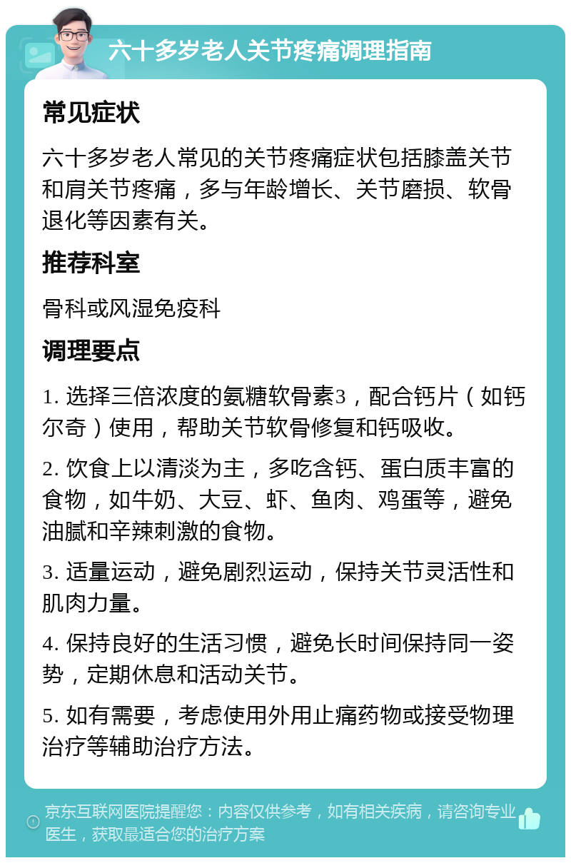 六十多岁老人关节疼痛调理指南 常见症状 六十多岁老人常见的关节疼痛症状包括膝盖关节和肩关节疼痛，多与年龄增长、关节磨损、软骨退化等因素有关。 推荐科室 骨科或风湿免疫科 调理要点 1. 选择三倍浓度的氨糖软骨素3，配合钙片（如钙尔奇）使用，帮助关节软骨修复和钙吸收。 2. 饮食上以清淡为主，多吃含钙、蛋白质丰富的食物，如牛奶、大豆、虾、鱼肉、鸡蛋等，避免油腻和辛辣刺激的食物。 3. 适量运动，避免剧烈运动，保持关节灵活性和肌肉力量。 4. 保持良好的生活习惯，避免长时间保持同一姿势，定期休息和活动关节。 5. 如有需要，考虑使用外用止痛药物或接受物理治疗等辅助治疗方法。