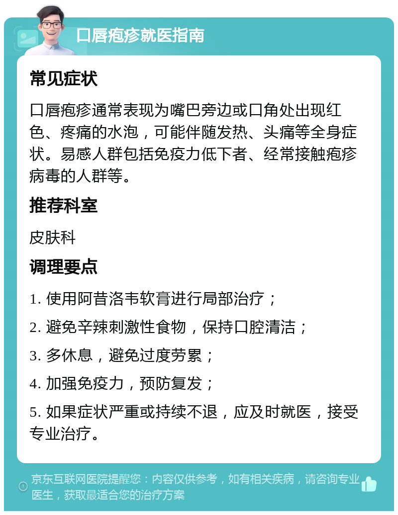 口唇疱疹就医指南 常见症状 口唇疱疹通常表现为嘴巴旁边或口角处出现红色、疼痛的水泡，可能伴随发热、头痛等全身症状。易感人群包括免疫力低下者、经常接触疱疹病毒的人群等。 推荐科室 皮肤科 调理要点 1. 使用阿昔洛韦软膏进行局部治疗； 2. 避免辛辣刺激性食物，保持口腔清洁； 3. 多休息，避免过度劳累； 4. 加强免疫力，预防复发； 5. 如果症状严重或持续不退，应及时就医，接受专业治疗。