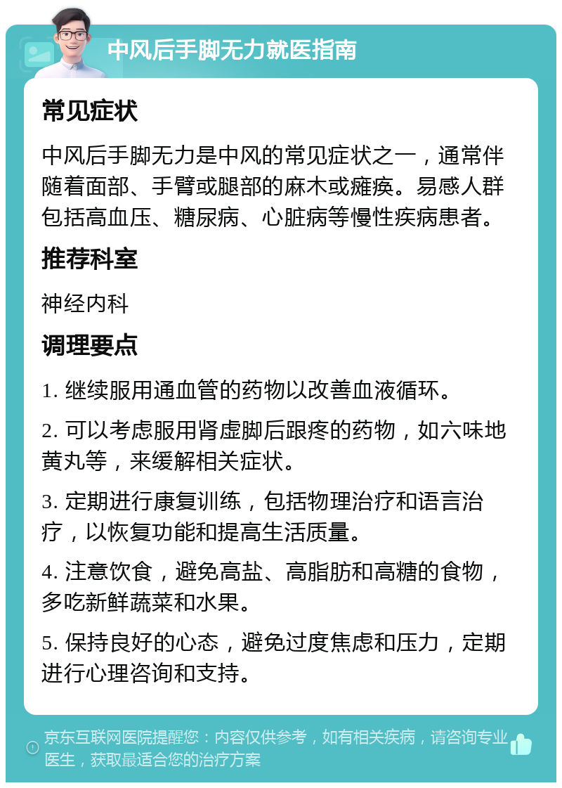 中风后手脚无力就医指南 常见症状 中风后手脚无力是中风的常见症状之一，通常伴随着面部、手臂或腿部的麻木或瘫痪。易感人群包括高血压、糖尿病、心脏病等慢性疾病患者。 推荐科室 神经内科 调理要点 1. 继续服用通血管的药物以改善血液循环。 2. 可以考虑服用肾虚脚后跟疼的药物，如六味地黄丸等，来缓解相关症状。 3. 定期进行康复训练，包括物理治疗和语言治疗，以恢复功能和提高生活质量。 4. 注意饮食，避免高盐、高脂肪和高糖的食物，多吃新鲜蔬菜和水果。 5. 保持良好的心态，避免过度焦虑和压力，定期进行心理咨询和支持。