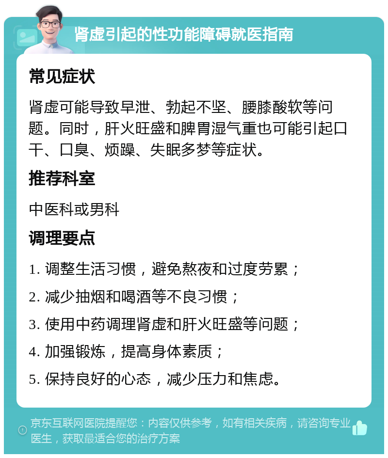 肾虚引起的性功能障碍就医指南 常见症状 肾虚可能导致早泄、勃起不坚、腰膝酸软等问题。同时，肝火旺盛和脾胃湿气重也可能引起口干、口臭、烦躁、失眠多梦等症状。 推荐科室 中医科或男科 调理要点 1. 调整生活习惯，避免熬夜和过度劳累； 2. 减少抽烟和喝酒等不良习惯； 3. 使用中药调理肾虚和肝火旺盛等问题； 4. 加强锻炼，提高身体素质； 5. 保持良好的心态，减少压力和焦虑。