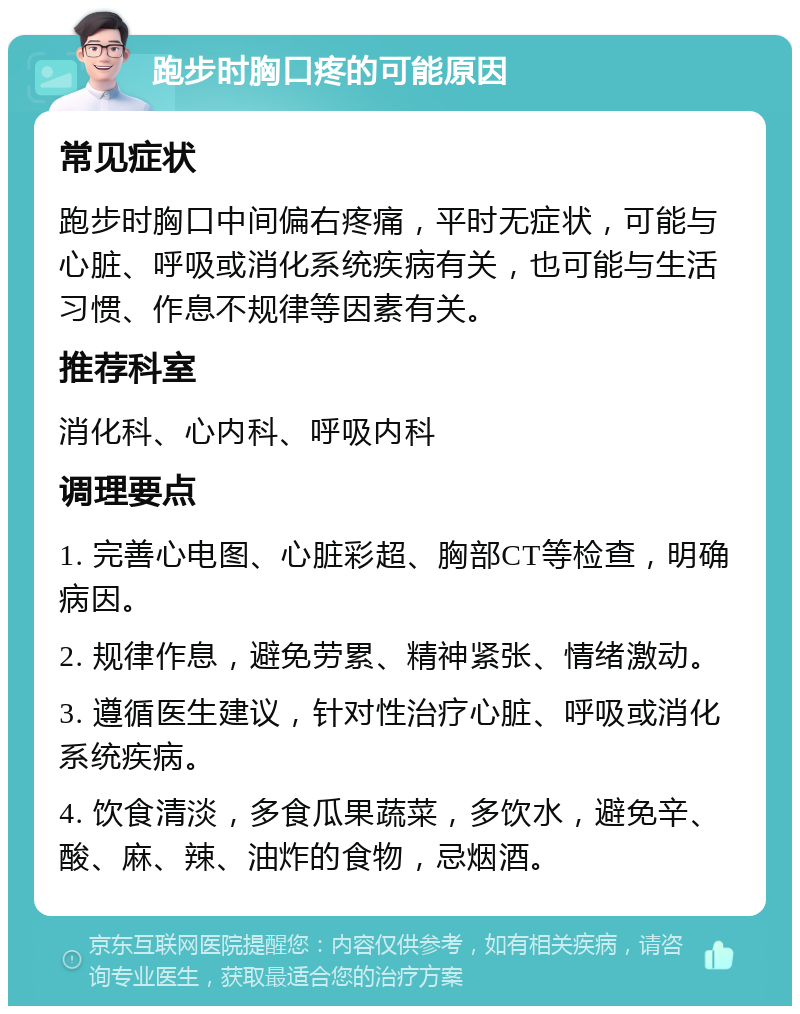 跑步时胸口疼的可能原因 常见症状 跑步时胸口中间偏右疼痛，平时无症状，可能与心脏、呼吸或消化系统疾病有关，也可能与生活习惯、作息不规律等因素有关。 推荐科室 消化科、心内科、呼吸内科 调理要点 1. 完善心电图、心脏彩超、胸部CT等检查，明确病因。 2. 规律作息，避免劳累、精神紧张、情绪激动。 3. 遵循医生建议，针对性治疗心脏、呼吸或消化系统疾病。 4. 饮食清淡，多食瓜果蔬菜，多饮水，避免辛、酸、麻、辣、油炸的食物，忌烟酒。