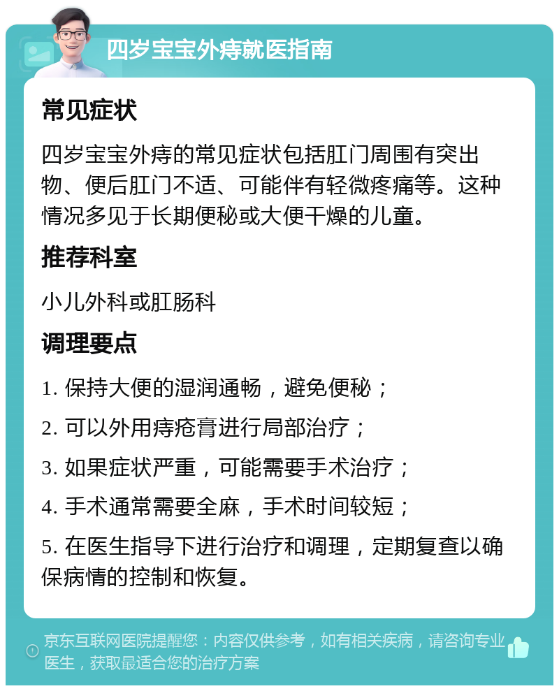 四岁宝宝外痔就医指南 常见症状 四岁宝宝外痔的常见症状包括肛门周围有突出物、便后肛门不适、可能伴有轻微疼痛等。这种情况多见于长期便秘或大便干燥的儿童。 推荐科室 小儿外科或肛肠科 调理要点 1. 保持大便的湿润通畅，避免便秘； 2. 可以外用痔疮膏进行局部治疗； 3. 如果症状严重，可能需要手术治疗； 4. 手术通常需要全麻，手术时间较短； 5. 在医生指导下进行治疗和调理，定期复查以确保病情的控制和恢复。