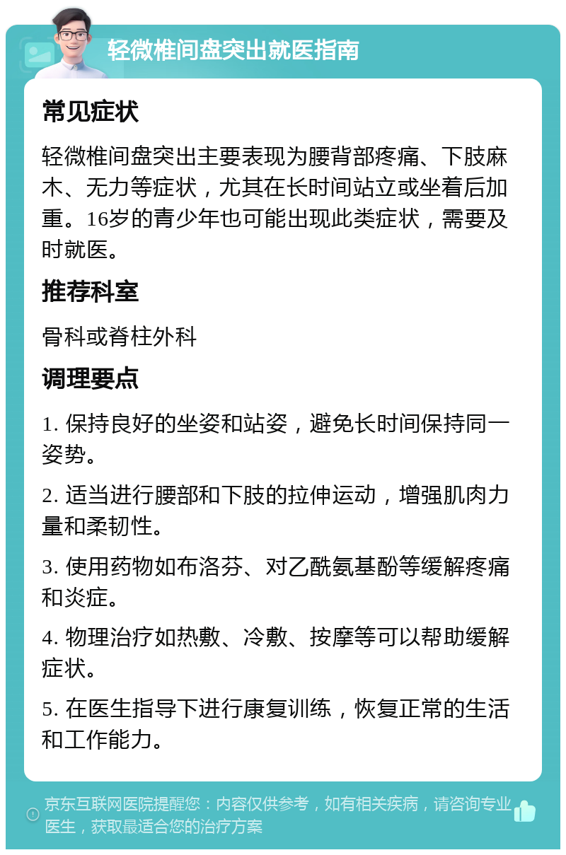 轻微椎间盘突出就医指南 常见症状 轻微椎间盘突出主要表现为腰背部疼痛、下肢麻木、无力等症状，尤其在长时间站立或坐着后加重。16岁的青少年也可能出现此类症状，需要及时就医。 推荐科室 骨科或脊柱外科 调理要点 1. 保持良好的坐姿和站姿，避免长时间保持同一姿势。 2. 适当进行腰部和下肢的拉伸运动，增强肌肉力量和柔韧性。 3. 使用药物如布洛芬、对乙酰氨基酚等缓解疼痛和炎症。 4. 物理治疗如热敷、冷敷、按摩等可以帮助缓解症状。 5. 在医生指导下进行康复训练，恢复正常的生活和工作能力。