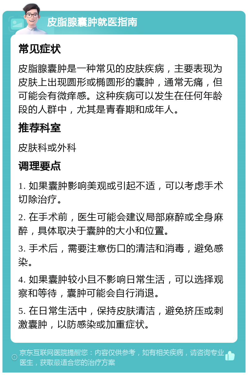 皮脂腺囊肿就医指南 常见症状 皮脂腺囊肿是一种常见的皮肤疾病，主要表现为皮肤上出现圆形或椭圆形的囊肿，通常无痛，但可能会有微痒感。这种疾病可以发生在任何年龄段的人群中，尤其是青春期和成年人。 推荐科室 皮肤科或外科 调理要点 1. 如果囊肿影响美观或引起不适，可以考虑手术切除治疗。 2. 在手术前，医生可能会建议局部麻醉或全身麻醉，具体取决于囊肿的大小和位置。 3. 手术后，需要注意伤口的清洁和消毒，避免感染。 4. 如果囊肿较小且不影响日常生活，可以选择观察和等待，囊肿可能会自行消退。 5. 在日常生活中，保持皮肤清洁，避免挤压或刺激囊肿，以防感染或加重症状。