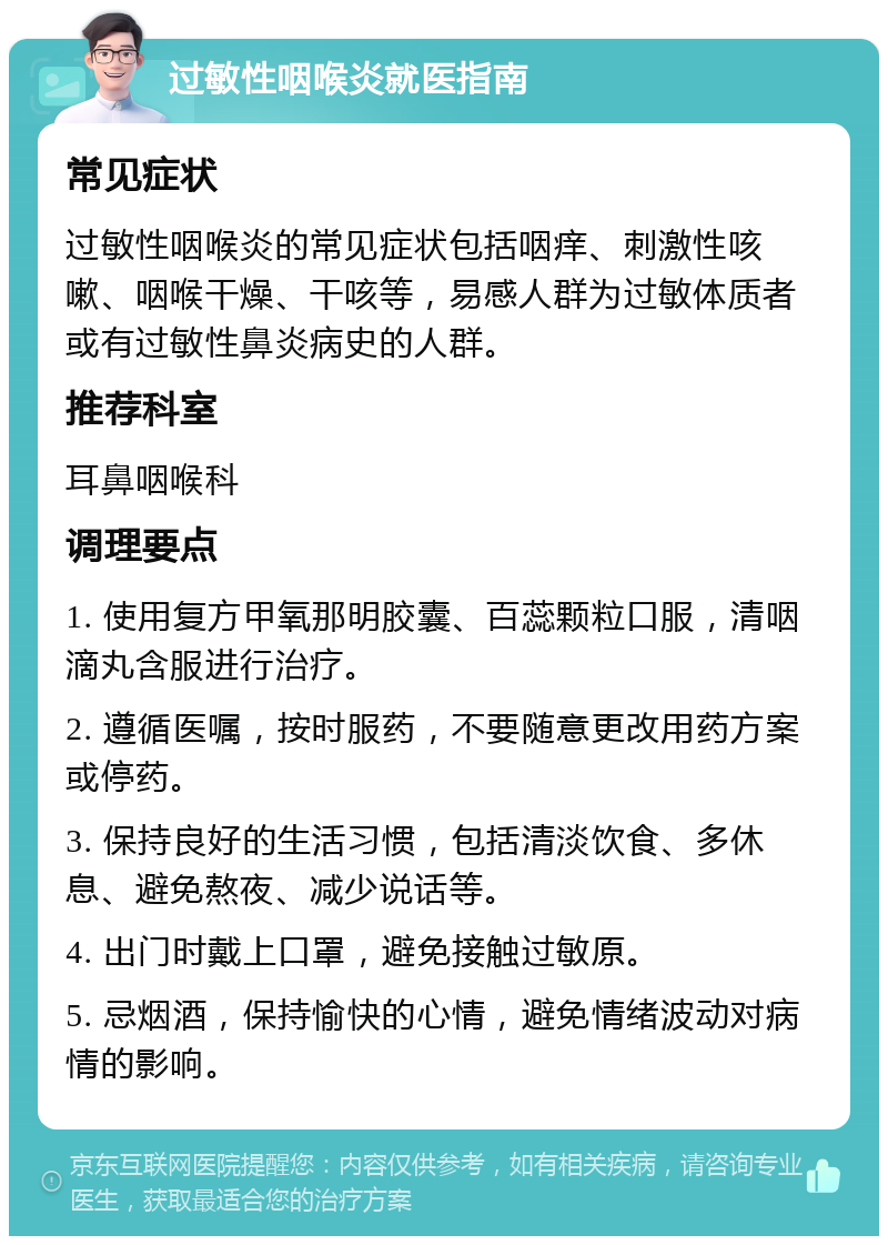 过敏性咽喉炎就医指南 常见症状 过敏性咽喉炎的常见症状包括咽痒、刺激性咳嗽、咽喉干燥、干咳等，易感人群为过敏体质者或有过敏性鼻炎病史的人群。 推荐科室 耳鼻咽喉科 调理要点 1. 使用复方甲氧那明胶囊、百蕊颗粒口服，清咽滴丸含服进行治疗。 2. 遵循医嘱，按时服药，不要随意更改用药方案或停药。 3. 保持良好的生活习惯，包括清淡饮食、多休息、避免熬夜、减少说话等。 4. 出门时戴上口罩，避免接触过敏原。 5. 忌烟酒，保持愉快的心情，避免情绪波动对病情的影响。