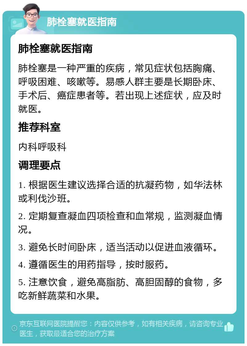 肺栓塞就医指南 肺栓塞就医指南 肺栓塞是一种严重的疾病，常见症状包括胸痛、呼吸困难、咳嗽等。易感人群主要是长期卧床、手术后、癌症患者等。若出现上述症状，应及时就医。 推荐科室 内科呼吸科 调理要点 1. 根据医生建议选择合适的抗凝药物，如华法林或利伐沙班。 2. 定期复查凝血四项检查和血常规，监测凝血情况。 3. 避免长时间卧床，适当活动以促进血液循环。 4. 遵循医生的用药指导，按时服药。 5. 注意饮食，避免高脂肪、高胆固醇的食物，多吃新鲜蔬菜和水果。