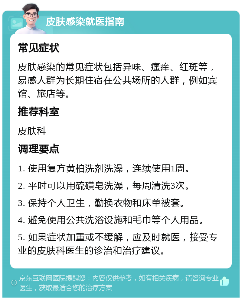 皮肤感染就医指南 常见症状 皮肤感染的常见症状包括异味、瘙痒、红斑等，易感人群为长期住宿在公共场所的人群，例如宾馆、旅店等。 推荐科室 皮肤科 调理要点 1. 使用复方黄柏洗剂洗澡，连续使用1周。 2. 平时可以用硫磺皂洗澡，每周清洗3次。 3. 保持个人卫生，勤换衣物和床单被套。 4. 避免使用公共洗浴设施和毛巾等个人用品。 5. 如果症状加重或不缓解，应及时就医，接受专业的皮肤科医生的诊治和治疗建议。