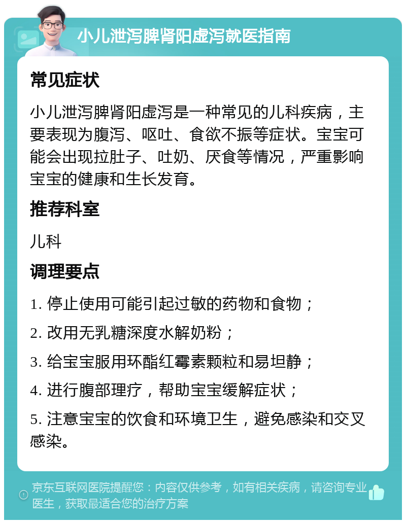 小儿泄泻脾肾阳虚泻就医指南 常见症状 小儿泄泻脾肾阳虚泻是一种常见的儿科疾病，主要表现为腹泻、呕吐、食欲不振等症状。宝宝可能会出现拉肚子、吐奶、厌食等情况，严重影响宝宝的健康和生长发育。 推荐科室 儿科 调理要点 1. 停止使用可能引起过敏的药物和食物； 2. 改用无乳糖深度水解奶粉； 3. 给宝宝服用环酯红霉素颗粒和易坦静； 4. 进行腹部理疗，帮助宝宝缓解症状； 5. 注意宝宝的饮食和环境卫生，避免感染和交叉感染。