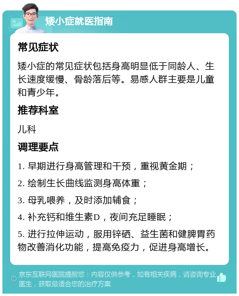 矮小症就医指南 常见症状 矮小症的常见症状包括身高明显低于同龄人、生长速度缓慢、骨龄落后等。易感人群主要是儿童和青少年。 推荐科室 儿科 调理要点 1. 早期进行身高管理和干预，重视黄金期； 2. 绘制生长曲线监测身高体重； 3. 母乳喂养，及时添加辅食； 4. 补充钙和维生素D，夜间充足睡眠； 5. 进行拉伸运动，服用锌硒、益生菌和健脾胃药物改善消化功能，提高免疫力，促进身高增长。