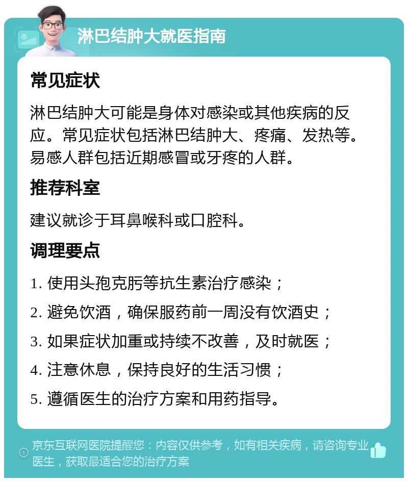 淋巴结肿大就医指南 常见症状 淋巴结肿大可能是身体对感染或其他疾病的反应。常见症状包括淋巴结肿大、疼痛、发热等。易感人群包括近期感冒或牙疼的人群。 推荐科室 建议就诊于耳鼻喉科或口腔科。 调理要点 1. 使用头孢克肟等抗生素治疗感染； 2. 避免饮酒，确保服药前一周没有饮酒史； 3. 如果症状加重或持续不改善，及时就医； 4. 注意休息，保持良好的生活习惯； 5. 遵循医生的治疗方案和用药指导。