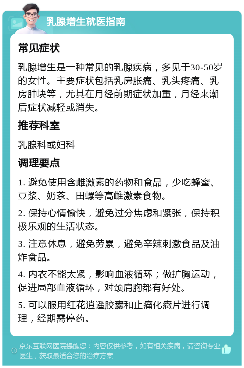 乳腺增生就医指南 常见症状 乳腺增生是一种常见的乳腺疾病，多见于30-50岁的女性。主要症状包括乳房胀痛、乳头疼痛、乳房肿块等，尤其在月经前期症状加重，月经来潮后症状减轻或消失。 推荐科室 乳腺科或妇科 调理要点 1. 避免使用含雌激素的药物和食品，少吃蜂蜜、豆浆、奶茶、田螺等高雌激素食物。 2. 保持心情愉快，避免过分焦虑和紧张，保持积极乐观的生活状态。 3. 注意休息，避免劳累，避免辛辣刺激食品及油炸食品。 4. 内衣不能太紧，影响血液循环；做扩胸运动，促进局部血液循环，对颈肩胸都有好处。 5. 可以服用红花逍遥胶囊和止痛化癥片进行调理，经期需停药。