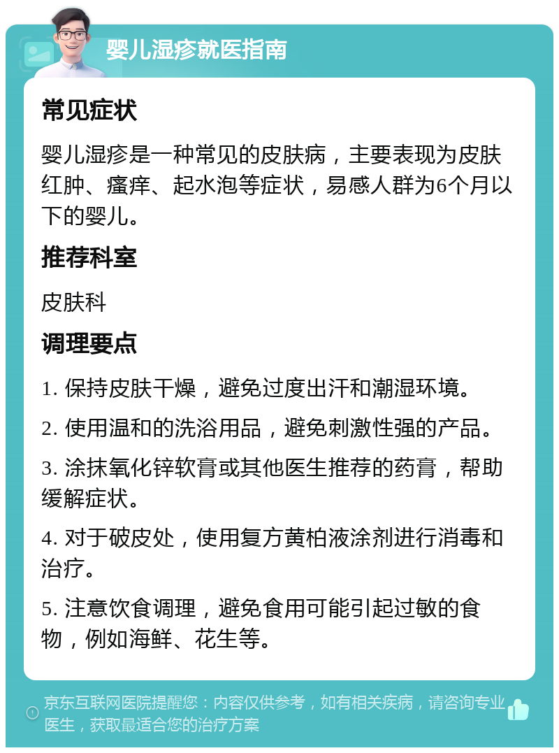 婴儿湿疹就医指南 常见症状 婴儿湿疹是一种常见的皮肤病，主要表现为皮肤红肿、瘙痒、起水泡等症状，易感人群为6个月以下的婴儿。 推荐科室 皮肤科 调理要点 1. 保持皮肤干燥，避免过度出汗和潮湿环境。 2. 使用温和的洗浴用品，避免刺激性强的产品。 3. 涂抹氧化锌软膏或其他医生推荐的药膏，帮助缓解症状。 4. 对于破皮处，使用复方黄柏液涂剂进行消毒和治疗。 5. 注意饮食调理，避免食用可能引起过敏的食物，例如海鲜、花生等。