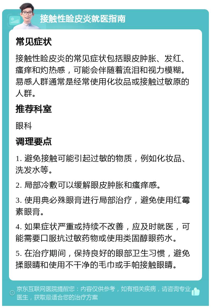 接触性睑皮炎就医指南 常见症状 接触性睑皮炎的常见症状包括眼皮肿胀、发红、瘙痒和灼热感，可能会伴随着流泪和视力模糊。易感人群通常是经常使用化妆品或接触过敏原的人群。 推荐科室 眼科 调理要点 1. 避免接触可能引起过敏的物质，例如化妆品、洗发水等。 2. 局部冷敷可以缓解眼皮肿胀和瘙痒感。 3. 使用典必殊眼膏进行局部治疗，避免使用红霉素眼膏。 4. 如果症状严重或持续不改善，应及时就医，可能需要口服抗过敏药物或使用类固醇眼药水。 5. 在治疗期间，保持良好的眼部卫生习惯，避免揉眼睛和使用不干净的毛巾或手帕接触眼睛。