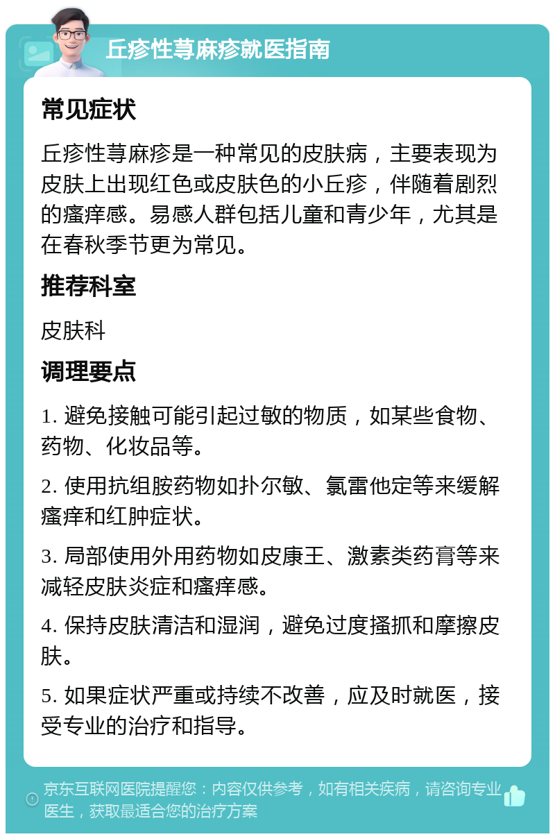 丘疹性荨麻疹就医指南 常见症状 丘疹性荨麻疹是一种常见的皮肤病，主要表现为皮肤上出现红色或皮肤色的小丘疹，伴随着剧烈的瘙痒感。易感人群包括儿童和青少年，尤其是在春秋季节更为常见。 推荐科室 皮肤科 调理要点 1. 避免接触可能引起过敏的物质，如某些食物、药物、化妆品等。 2. 使用抗组胺药物如扑尔敏、氯雷他定等来缓解瘙痒和红肿症状。 3. 局部使用外用药物如皮康王、激素类药膏等来减轻皮肤炎症和瘙痒感。 4. 保持皮肤清洁和湿润，避免过度搔抓和摩擦皮肤。 5. 如果症状严重或持续不改善，应及时就医，接受专业的治疗和指导。