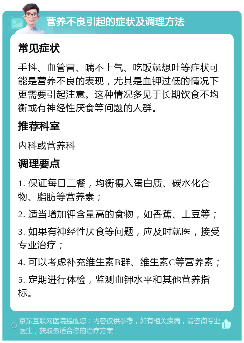 营养不良引起的症状及调理方法 常见症状 手抖、血管冒、喘不上气、吃饭就想吐等症状可能是营养不良的表现，尤其是血钾过低的情况下更需要引起注意。这种情况多见于长期饮食不均衡或有神经性厌食等问题的人群。 推荐科室 内科或营养科 调理要点 1. 保证每日三餐，均衡摄入蛋白质、碳水化合物、脂肪等营养素； 2. 适当增加钾含量高的食物，如香蕉、土豆等； 3. 如果有神经性厌食等问题，应及时就医，接受专业治疗； 4. 可以考虑补充维生素B群、维生素C等营养素； 5. 定期进行体检，监测血钾水平和其他营养指标。