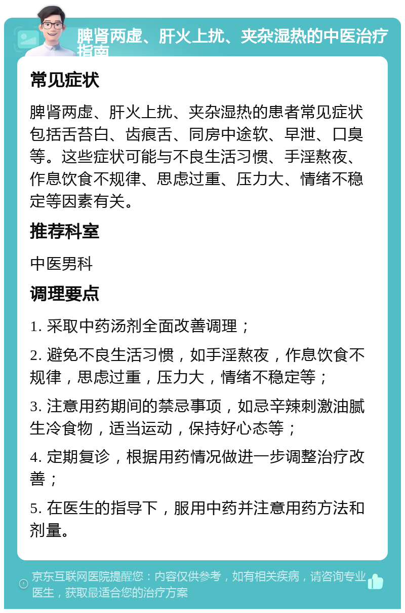 脾肾两虚、肝火上扰、夹杂湿热的中医治疗指南 常见症状 脾肾两虚、肝火上扰、夹杂湿热的患者常见症状包括舌苔白、齿痕舌、同房中途软、早泄、口臭等。这些症状可能与不良生活习惯、手淫熬夜、作息饮食不规律、思虑过重、压力大、情绪不稳定等因素有关。 推荐科室 中医男科 调理要点 1. 采取中药汤剂全面改善调理； 2. 避免不良生活习惯，如手淫熬夜，作息饮食不规律，思虑过重，压力大，情绪不稳定等； 3. 注意用药期间的禁忌事项，如忌辛辣刺激油腻生冷食物，适当运动，保持好心态等； 4. 定期复诊，根据用药情况做进一步调整治疗改善； 5. 在医生的指导下，服用中药并注意用药方法和剂量。