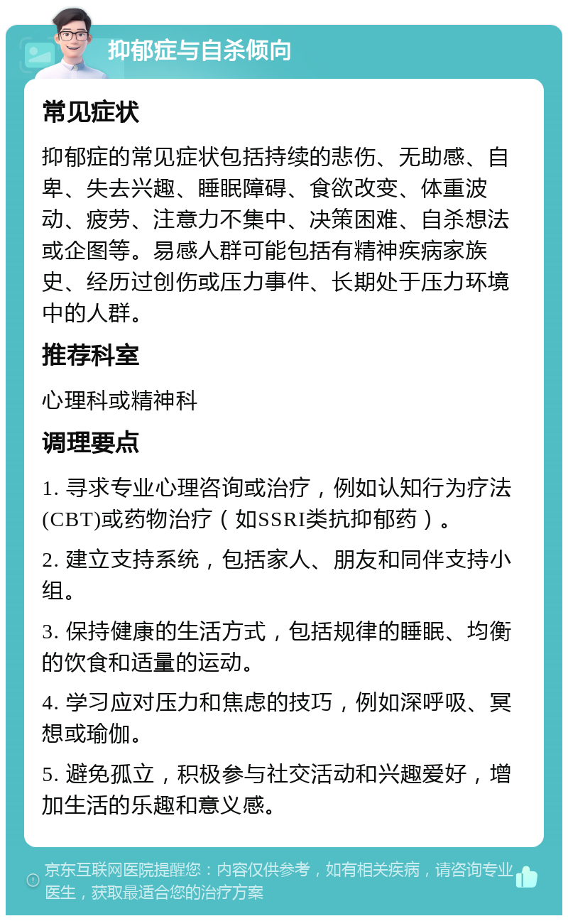 抑郁症与自杀倾向 常见症状 抑郁症的常见症状包括持续的悲伤、无助感、自卑、失去兴趣、睡眠障碍、食欲改变、体重波动、疲劳、注意力不集中、决策困难、自杀想法或企图等。易感人群可能包括有精神疾病家族史、经历过创伤或压力事件、长期处于压力环境中的人群。 推荐科室 心理科或精神科 调理要点 1. 寻求专业心理咨询或治疗，例如认知行为疗法(CBT)或药物治疗（如SSRI类抗抑郁药）。 2. 建立支持系统，包括家人、朋友和同伴支持小组。 3. 保持健康的生活方式，包括规律的睡眠、均衡的饮食和适量的运动。 4. 学习应对压力和焦虑的技巧，例如深呼吸、冥想或瑜伽。 5. 避免孤立，积极参与社交活动和兴趣爱好，增加生活的乐趣和意义感。