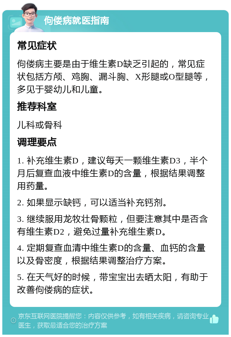 佝偻病就医指南 常见症状 佝偻病主要是由于维生素D缺乏引起的，常见症状包括方颅、鸡胸、漏斗胸、X形腿或O型腿等，多见于婴幼儿和儿童。 推荐科室 儿科或骨科 调理要点 1. 补充维生素D，建议每天一颗维生素D3，半个月后复查血液中维生素D的含量，根据结果调整用药量。 2. 如果显示缺钙，可以适当补充钙剂。 3. 继续服用龙牧壮骨颗粒，但要注意其中是否含有维生素D2，避免过量补充维生素D。 4. 定期复查血清中维生素D的含量、血钙的含量以及骨密度，根据结果调整治疗方案。 5. 在天气好的时候，带宝宝出去晒太阳，有助于改善佝偻病的症状。