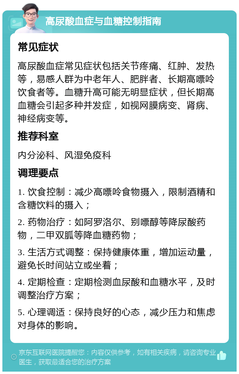 高尿酸血症与血糖控制指南 常见症状 高尿酸血症常见症状包括关节疼痛、红肿、发热等，易感人群为中老年人、肥胖者、长期高嘌呤饮食者等。血糖升高可能无明显症状，但长期高血糖会引起多种并发症，如视网膜病变、肾病、神经病变等。 推荐科室 内分泌科、风湿免疫科 调理要点 1. 饮食控制：减少高嘌呤食物摄入，限制酒精和含糖饮料的摄入； 2. 药物治疗：如阿罗洛尔、别嘌醇等降尿酸药物，二甲双胍等降血糖药物； 3. 生活方式调整：保持健康体重，增加运动量，避免长时间站立或坐着； 4. 定期检查：定期检测血尿酸和血糖水平，及时调整治疗方案； 5. 心理调适：保持良好的心态，减少压力和焦虑对身体的影响。