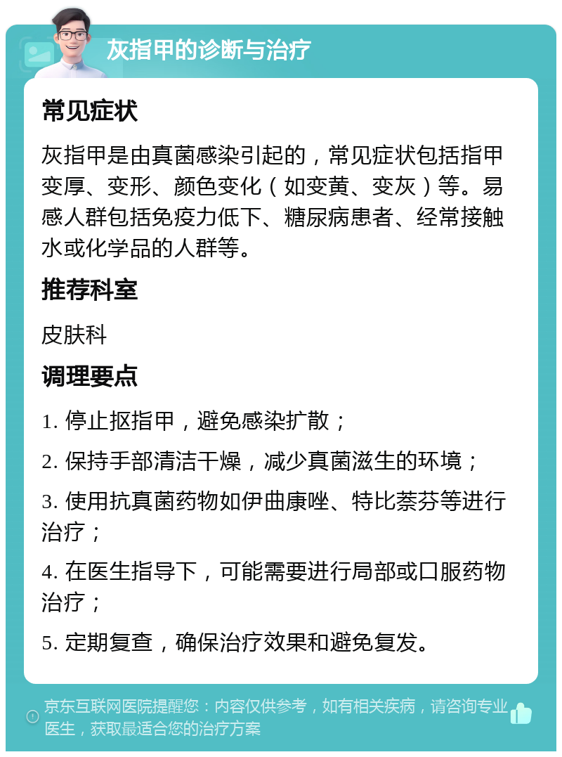 灰指甲的诊断与治疗 常见症状 灰指甲是由真菌感染引起的，常见症状包括指甲变厚、变形、颜色变化（如变黄、变灰）等。易感人群包括免疫力低下、糖尿病患者、经常接触水或化学品的人群等。 推荐科室 皮肤科 调理要点 1. 停止抠指甲，避免感染扩散； 2. 保持手部清洁干燥，减少真菌滋生的环境； 3. 使用抗真菌药物如伊曲康唑、特比萘芬等进行治疗； 4. 在医生指导下，可能需要进行局部或口服药物治疗； 5. 定期复查，确保治疗效果和避免复发。