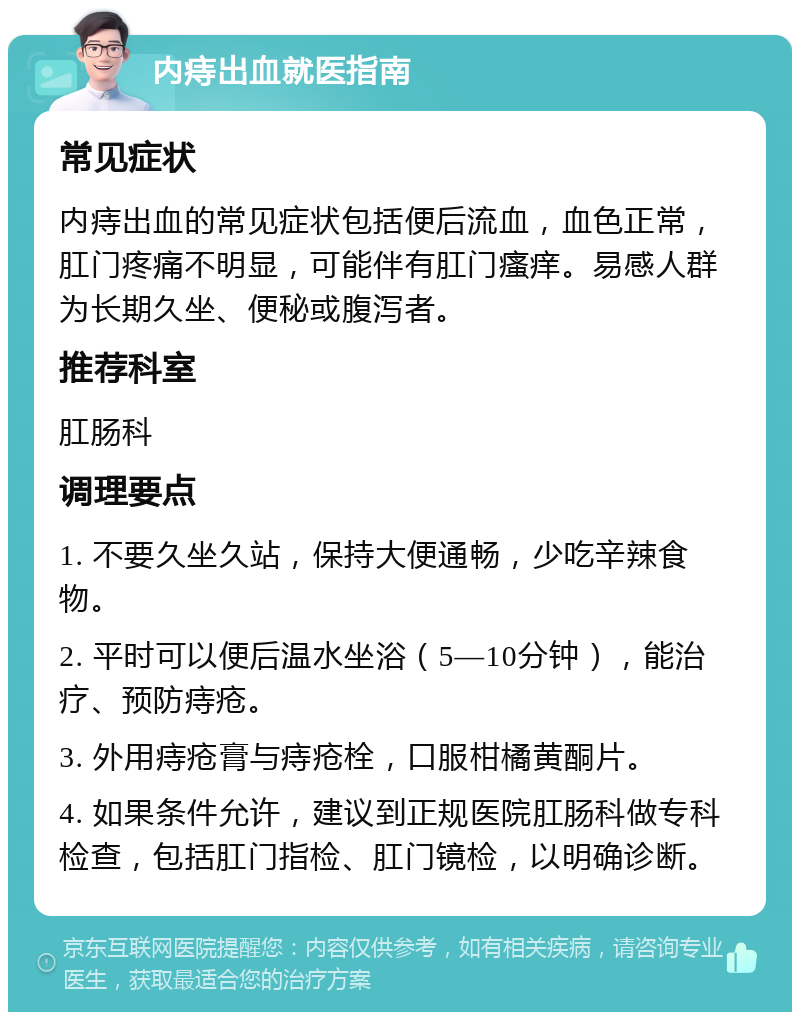 内痔出血就医指南 常见症状 内痔出血的常见症状包括便后流血，血色正常，肛门疼痛不明显，可能伴有肛门瘙痒。易感人群为长期久坐、便秘或腹泻者。 推荐科室 肛肠科 调理要点 1. 不要久坐久站，保持大便通畅，少吃辛辣食物。 2. 平时可以便后温水坐浴（5—10分钟），能治疗、预防痔疮。 3. 外用痔疮膏与痔疮栓，口服柑橘黄酮片。 4. 如果条件允许，建议到正规医院肛肠科做专科检查，包括肛门指检、肛门镜检，以明确诊断。