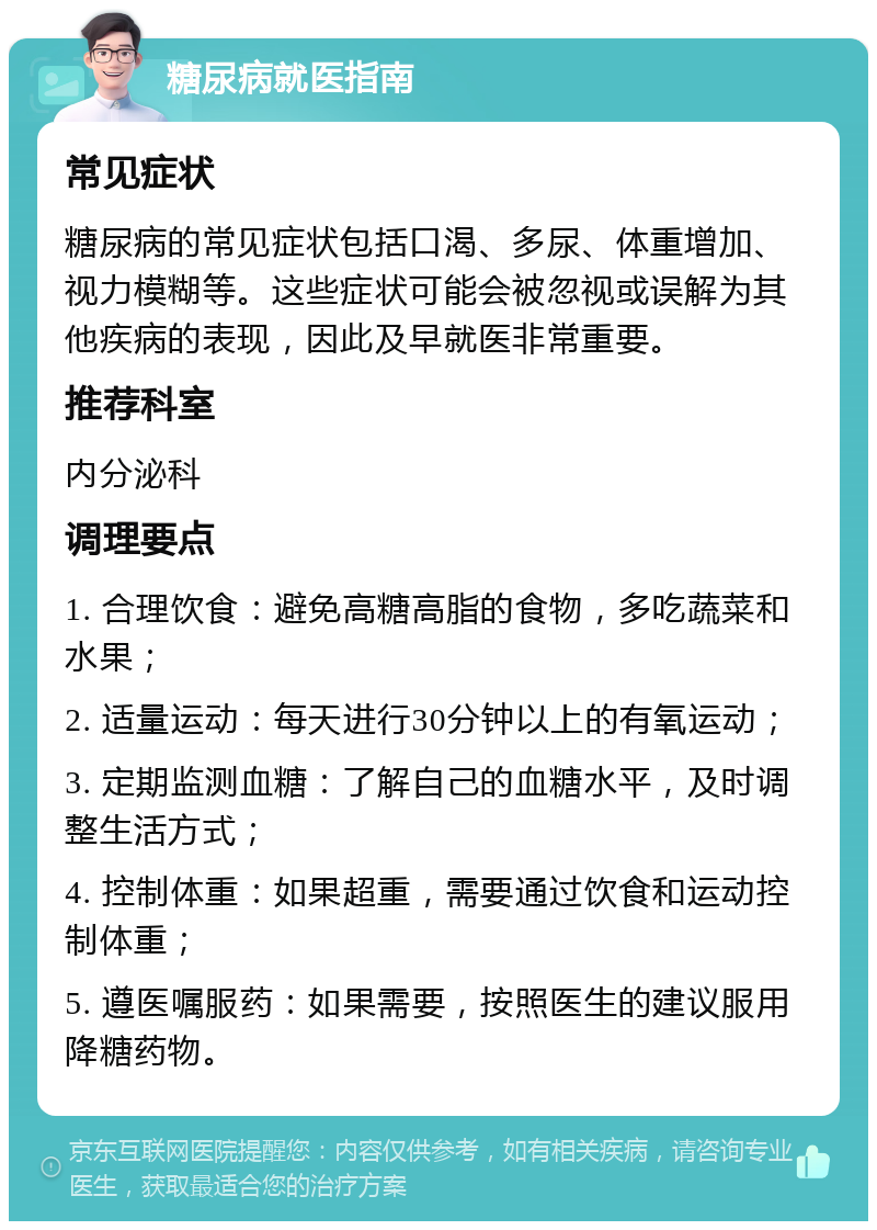 糖尿病就医指南 常见症状 糖尿病的常见症状包括口渴、多尿、体重增加、视力模糊等。这些症状可能会被忽视或误解为其他疾病的表现，因此及早就医非常重要。 推荐科室 内分泌科 调理要点 1. 合理饮食：避免高糖高脂的食物，多吃蔬菜和水果； 2. 适量运动：每天进行30分钟以上的有氧运动； 3. 定期监测血糖：了解自己的血糖水平，及时调整生活方式； 4. 控制体重：如果超重，需要通过饮食和运动控制体重； 5. 遵医嘱服药：如果需要，按照医生的建议服用降糖药物。