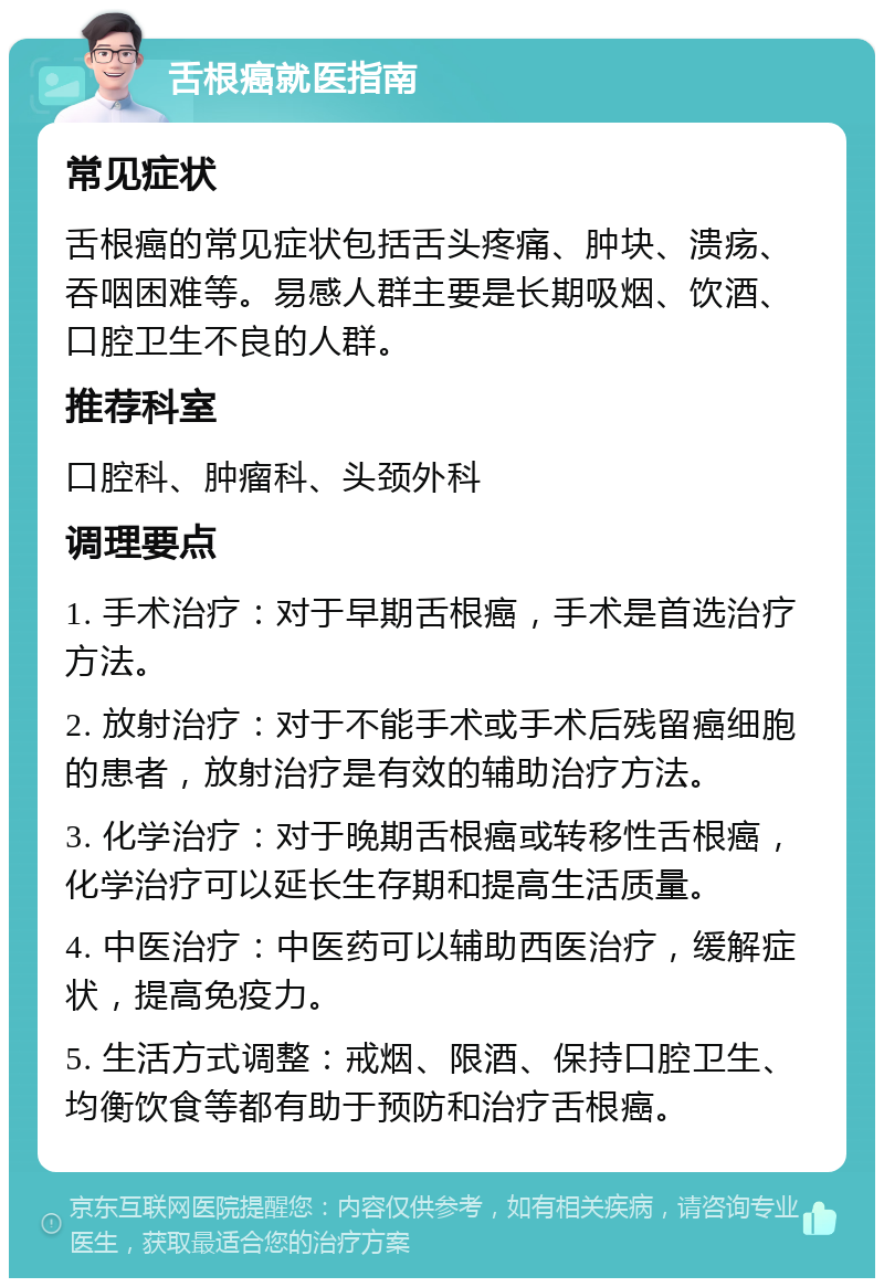 舌根癌就医指南 常见症状 舌根癌的常见症状包括舌头疼痛、肿块、溃疡、吞咽困难等。易感人群主要是长期吸烟、饮酒、口腔卫生不良的人群。 推荐科室 口腔科、肿瘤科、头颈外科 调理要点 1. 手术治疗：对于早期舌根癌，手术是首选治疗方法。 2. 放射治疗：对于不能手术或手术后残留癌细胞的患者，放射治疗是有效的辅助治疗方法。 3. 化学治疗：对于晚期舌根癌或转移性舌根癌，化学治疗可以延长生存期和提高生活质量。 4. 中医治疗：中医药可以辅助西医治疗，缓解症状，提高免疫力。 5. 生活方式调整：戒烟、限酒、保持口腔卫生、均衡饮食等都有助于预防和治疗舌根癌。