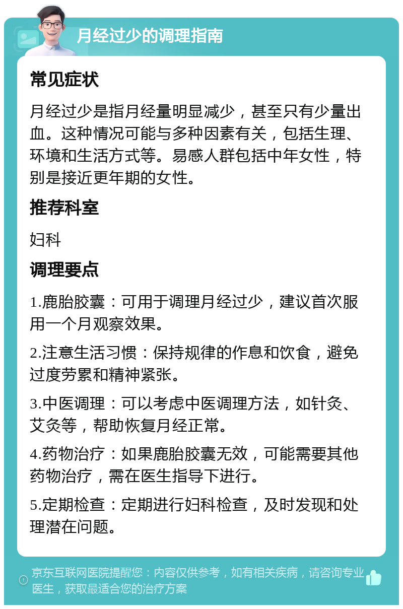 月经过少的调理指南 常见症状 月经过少是指月经量明显减少，甚至只有少量出血。这种情况可能与多种因素有关，包括生理、环境和生活方式等。易感人群包括中年女性，特别是接近更年期的女性。 推荐科室 妇科 调理要点 1.鹿胎胶囊：可用于调理月经过少，建议首次服用一个月观察效果。 2.注意生活习惯：保持规律的作息和饮食，避免过度劳累和精神紧张。 3.中医调理：可以考虑中医调理方法，如针灸、艾灸等，帮助恢复月经正常。 4.药物治疗：如果鹿胎胶囊无效，可能需要其他药物治疗，需在医生指导下进行。 5.定期检查：定期进行妇科检查，及时发现和处理潜在问题。