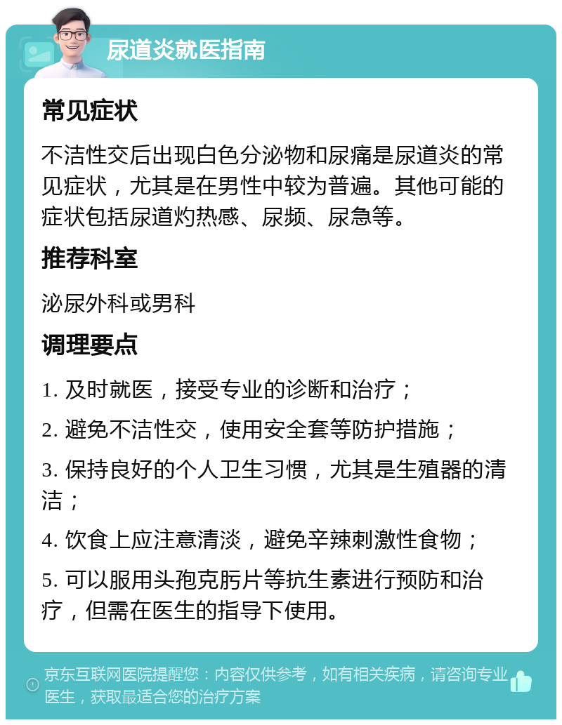 尿道炎就医指南 常见症状 不洁性交后出现白色分泌物和尿痛是尿道炎的常见症状，尤其是在男性中较为普遍。其他可能的症状包括尿道灼热感、尿频、尿急等。 推荐科室 泌尿外科或男科 调理要点 1. 及时就医，接受专业的诊断和治疗； 2. 避免不洁性交，使用安全套等防护措施； 3. 保持良好的个人卫生习惯，尤其是生殖器的清洁； 4. 饮食上应注意清淡，避免辛辣刺激性食物； 5. 可以服用头孢克肟片等抗生素进行预防和治疗，但需在医生的指导下使用。