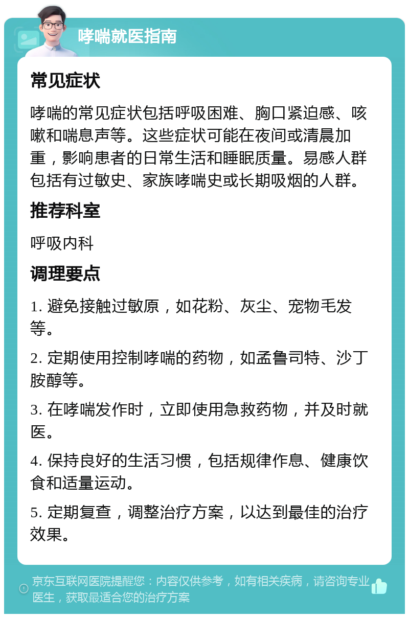 哮喘就医指南 常见症状 哮喘的常见症状包括呼吸困难、胸口紧迫感、咳嗽和喘息声等。这些症状可能在夜间或清晨加重，影响患者的日常生活和睡眠质量。易感人群包括有过敏史、家族哮喘史或长期吸烟的人群。 推荐科室 呼吸内科 调理要点 1. 避免接触过敏原，如花粉、灰尘、宠物毛发等。 2. 定期使用控制哮喘的药物，如孟鲁司特、沙丁胺醇等。 3. 在哮喘发作时，立即使用急救药物，并及时就医。 4. 保持良好的生活习惯，包括规律作息、健康饮食和适量运动。 5. 定期复查，调整治疗方案，以达到最佳的治疗效果。