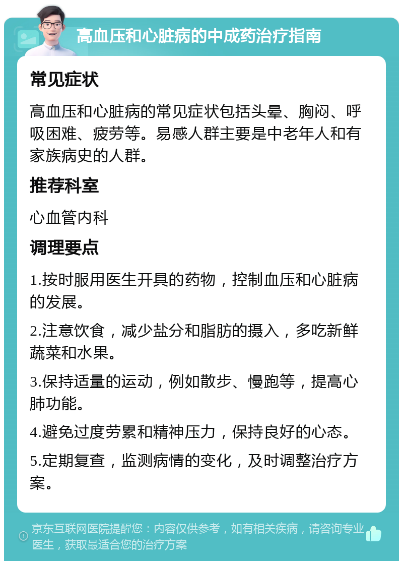 高血压和心脏病的中成药治疗指南 常见症状 高血压和心脏病的常见症状包括头晕、胸闷、呼吸困难、疲劳等。易感人群主要是中老年人和有家族病史的人群。 推荐科室 心血管内科 调理要点 1.按时服用医生开具的药物，控制血压和心脏病的发展。 2.注意饮食，减少盐分和脂肪的摄入，多吃新鲜蔬菜和水果。 3.保持适量的运动，例如散步、慢跑等，提高心肺功能。 4.避免过度劳累和精神压力，保持良好的心态。 5.定期复查，监测病情的变化，及时调整治疗方案。