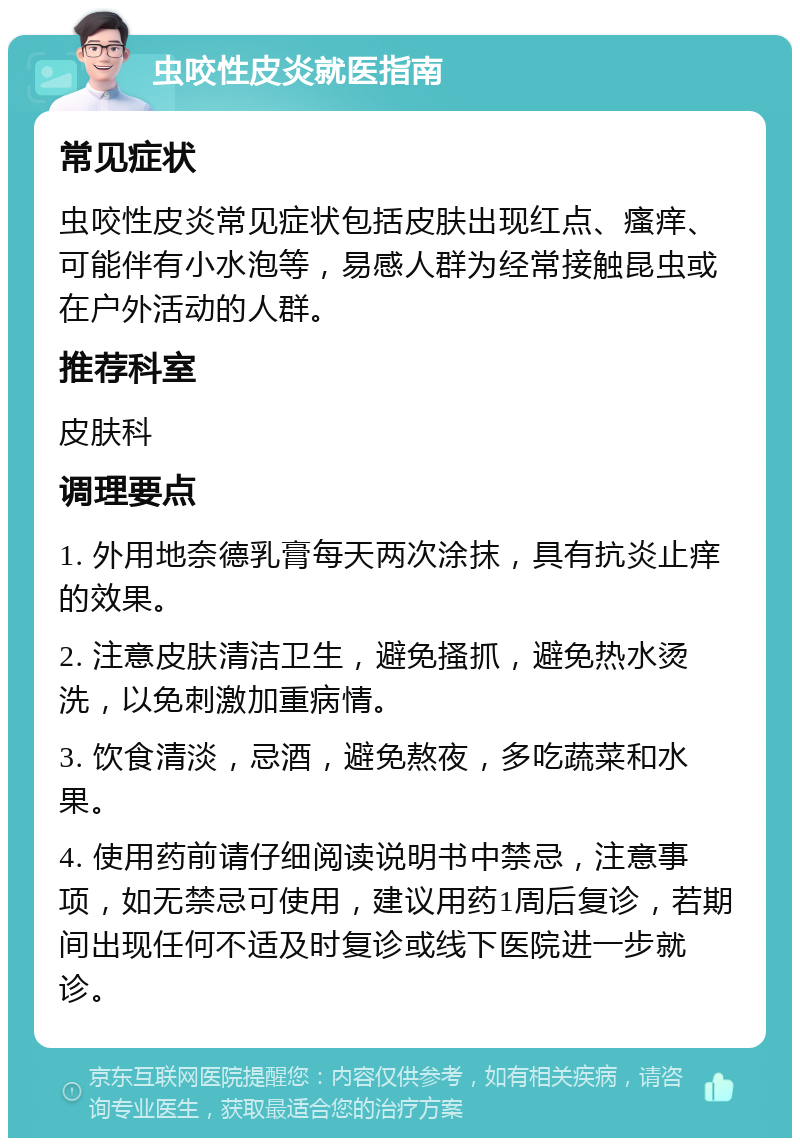 虫咬性皮炎就医指南 常见症状 虫咬性皮炎常见症状包括皮肤出现红点、瘙痒、可能伴有小水泡等，易感人群为经常接触昆虫或在户外活动的人群。 推荐科室 皮肤科 调理要点 1. 外用地奈德乳膏每天两次涂抹，具有抗炎止痒的效果。 2. 注意皮肤清洁卫生，避免搔抓，避免热水烫洗，以免刺激加重病情。 3. 饮食清淡，忌酒，避免熬夜，多吃蔬菜和水果。 4. 使用药前请仔细阅读说明书中禁忌，注意事项，如无禁忌可使用，建议用药1周后复诊，若期间出现任何不适及时复诊或线下医院进一步就诊。