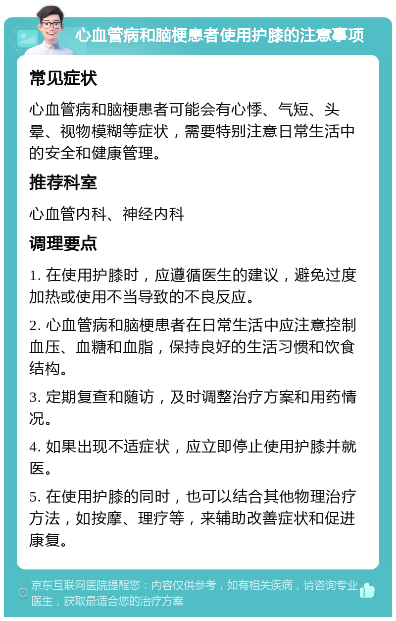 心血管病和脑梗患者使用护膝的注意事项 常见症状 心血管病和脑梗患者可能会有心悸、气短、头晕、视物模糊等症状，需要特别注意日常生活中的安全和健康管理。 推荐科室 心血管内科、神经内科 调理要点 1. 在使用护膝时，应遵循医生的建议，避免过度加热或使用不当导致的不良反应。 2. 心血管病和脑梗患者在日常生活中应注意控制血压、血糖和血脂，保持良好的生活习惯和饮食结构。 3. 定期复查和随访，及时调整治疗方案和用药情况。 4. 如果出现不适症状，应立即停止使用护膝并就医。 5. 在使用护膝的同时，也可以结合其他物理治疗方法，如按摩、理疗等，来辅助改善症状和促进康复。