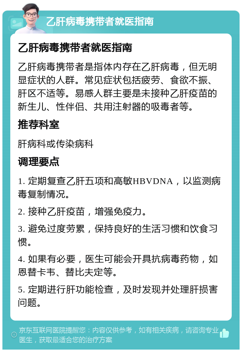 乙肝病毒携带者就医指南 乙肝病毒携带者就医指南 乙肝病毒携带者是指体内存在乙肝病毒，但无明显症状的人群。常见症状包括疲劳、食欲不振、肝区不适等。易感人群主要是未接种乙肝疫苗的新生儿、性伴侣、共用注射器的吸毒者等。 推荐科室 肝病科或传染病科 调理要点 1. 定期复查乙肝五项和高敏HBVDNA，以监测病毒复制情况。 2. 接种乙肝疫苗，增强免疫力。 3. 避免过度劳累，保持良好的生活习惯和饮食习惯。 4. 如果有必要，医生可能会开具抗病毒药物，如恩替卡韦、替比夫定等。 5. 定期进行肝功能检查，及时发现并处理肝损害问题。