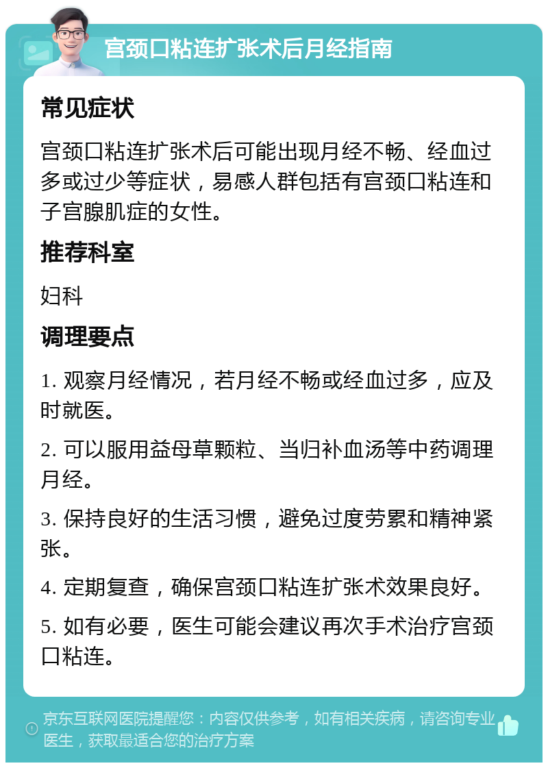 宫颈口粘连扩张术后月经指南 常见症状 宫颈口粘连扩张术后可能出现月经不畅、经血过多或过少等症状，易感人群包括有宫颈口粘连和子宫腺肌症的女性。 推荐科室 妇科 调理要点 1. 观察月经情况，若月经不畅或经血过多，应及时就医。 2. 可以服用益母草颗粒、当归补血汤等中药调理月经。 3. 保持良好的生活习惯，避免过度劳累和精神紧张。 4. 定期复查，确保宫颈口粘连扩张术效果良好。 5. 如有必要，医生可能会建议再次手术治疗宫颈口粘连。