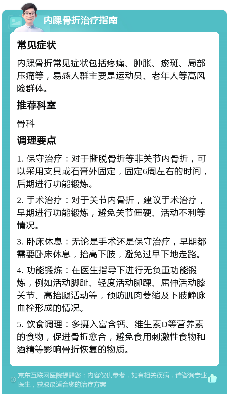 内踝骨折治疗指南 常见症状 内踝骨折常见症状包括疼痛、肿胀、瘀斑、局部压痛等，易感人群主要是运动员、老年人等高风险群体。 推荐科室 骨科 调理要点 1. 保守治疗：对于撕脱骨折等非关节内骨折，可以采用支具或石膏外固定，固定6周左右的时间，后期进行功能锻炼。 2. 手术治疗：对于关节内骨折，建议手术治疗，早期进行功能锻炼，避免关节僵硬、活动不利等情况。 3. 卧床休息：无论是手术还是保守治疗，早期都需要卧床休息，抬高下肢，避免过早下地走路。 4. 功能锻炼：在医生指导下进行无负重功能锻炼，例如活动脚趾、轻度活动脚踝、屈伸活动膝关节、高抬腿活动等，预防肌肉萎缩及下肢静脉血栓形成的情况。 5. 饮食调理：多摄入富含钙、维生素D等营养素的食物，促进骨折愈合，避免食用刺激性食物和酒精等影响骨折恢复的物质。