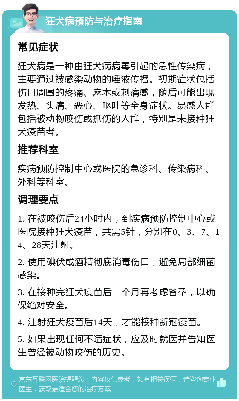 狂犬病预防与治疗指南 常见症状 狂犬病是一种由狂犬病病毒引起的急性传染病，主要通过被感染动物的唾液传播。初期症状包括伤口周围的疼痛、麻木或刺痛感，随后可能出现发热、头痛、恶心、呕吐等全身症状。易感人群包括被动物咬伤或抓伤的人群，特别是未接种狂犬疫苗者。 推荐科室 疾病预防控制中心或医院的急诊科、传染病科、外科等科室。 调理要点 1. 在被咬伤后24小时内，到疾病预防控制中心或医院接种狂犬疫苗，共需5针，分别在0、3、7、14、28天注射。 2. 使用碘伏或酒精彻底消毒伤口，避免局部细菌感染。 3. 在接种完狂犬疫苗后三个月再考虑备孕，以确保绝对安全。 4. 注射狂犬疫苗后14天，才能接种新冠疫苗。 5. 如果出现任何不适症状，应及时就医并告知医生曾经被动物咬伤的历史。