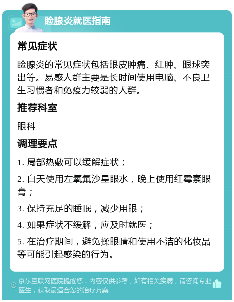 睑腺炎就医指南 常见症状 睑腺炎的常见症状包括眼皮肿痛、红肿、眼球突出等。易感人群主要是长时间使用电脑、不良卫生习惯者和免疫力较弱的人群。 推荐科室 眼科 调理要点 1. 局部热敷可以缓解症状； 2. 白天使用左氧氟沙星眼水，晚上使用红霉素眼膏； 3. 保持充足的睡眠，减少用眼； 4. 如果症状不缓解，应及时就医； 5. 在治疗期间，避免揉眼睛和使用不洁的化妆品等可能引起感染的行为。