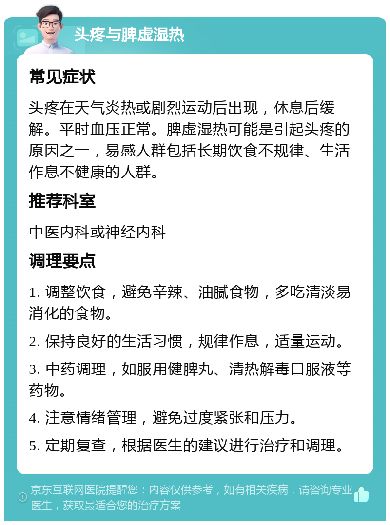 头疼与脾虚湿热 常见症状 头疼在天气炎热或剧烈运动后出现，休息后缓解。平时血压正常。脾虚湿热可能是引起头疼的原因之一，易感人群包括长期饮食不规律、生活作息不健康的人群。 推荐科室 中医内科或神经内科 调理要点 1. 调整饮食，避免辛辣、油腻食物，多吃清淡易消化的食物。 2. 保持良好的生活习惯，规律作息，适量运动。 3. 中药调理，如服用健脾丸、清热解毒口服液等药物。 4. 注意情绪管理，避免过度紧张和压力。 5. 定期复查，根据医生的建议进行治疗和调理。