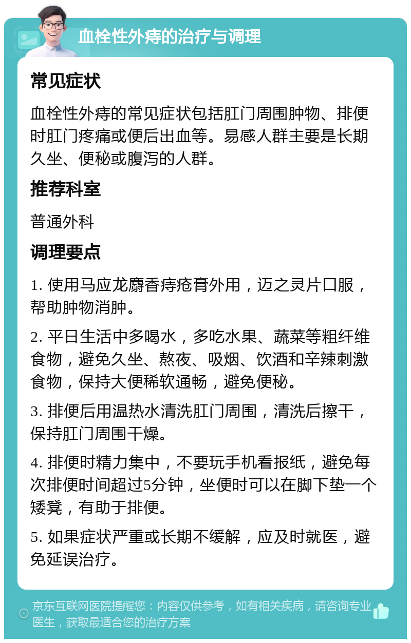 血栓性外痔的治疗与调理 常见症状 血栓性外痔的常见症状包括肛门周围肿物、排便时肛门疼痛或便后出血等。易感人群主要是长期久坐、便秘或腹泻的人群。 推荐科室 普通外科 调理要点 1. 使用马应龙麝香痔疮膏外用，迈之灵片口服，帮助肿物消肿。 2. 平日生活中多喝水，多吃水果、蔬菜等粗纤维食物，避免久坐、熬夜、吸烟、饮酒和辛辣刺激食物，保持大便稀软通畅，避免便秘。 3. 排便后用温热水清洗肛门周围，清洗后擦干，保持肛门周围干燥。 4. 排便时精力集中，不要玩手机看报纸，避免每次排便时间超过5分钟，坐便时可以在脚下垫一个矮凳，有助于排便。 5. 如果症状严重或长期不缓解，应及时就医，避免延误治疗。