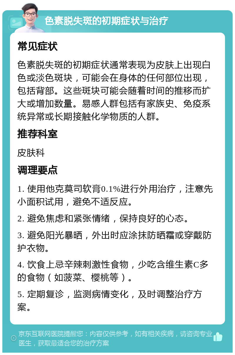 色素脱失斑的初期症状与治疗 常见症状 色素脱失斑的初期症状通常表现为皮肤上出现白色或淡色斑块，可能会在身体的任何部位出现，包括背部。这些斑块可能会随着时间的推移而扩大或增加数量。易感人群包括有家族史、免疫系统异常或长期接触化学物质的人群。 推荐科室 皮肤科 调理要点 1. 使用他克莫司软膏0.1%进行外用治疗，注意先小面积试用，避免不适反应。 2. 避免焦虑和紧张情绪，保持良好的心态。 3. 避免阳光暴晒，外出时应涂抹防晒霜或穿戴防护衣物。 4. 饮食上忌辛辣刺激性食物，少吃含维生素C多的食物（如菠菜、樱桃等）。 5. 定期复诊，监测病情变化，及时调整治疗方案。