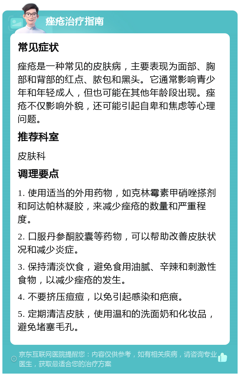 痤疮治疗指南 常见症状 痤疮是一种常见的皮肤病，主要表现为面部、胸部和背部的红点、脓包和黑头。它通常影响青少年和年轻成人，但也可能在其他年龄段出现。痤疮不仅影响外貌，还可能引起自卑和焦虑等心理问题。 推荐科室 皮肤科 调理要点 1. 使用适当的外用药物，如克林霉素甲硝唑搽剂和阿达帕林凝胶，来减少痤疮的数量和严重程度。 2. 口服丹参酮胶囊等药物，可以帮助改善皮肤状况和减少炎症。 3. 保持清淡饮食，避免食用油腻、辛辣和刺激性食物，以减少痤疮的发生。 4. 不要挤压痘痘，以免引起感染和疤痕。 5. 定期清洁皮肤，使用温和的洗面奶和化妆品，避免堵塞毛孔。