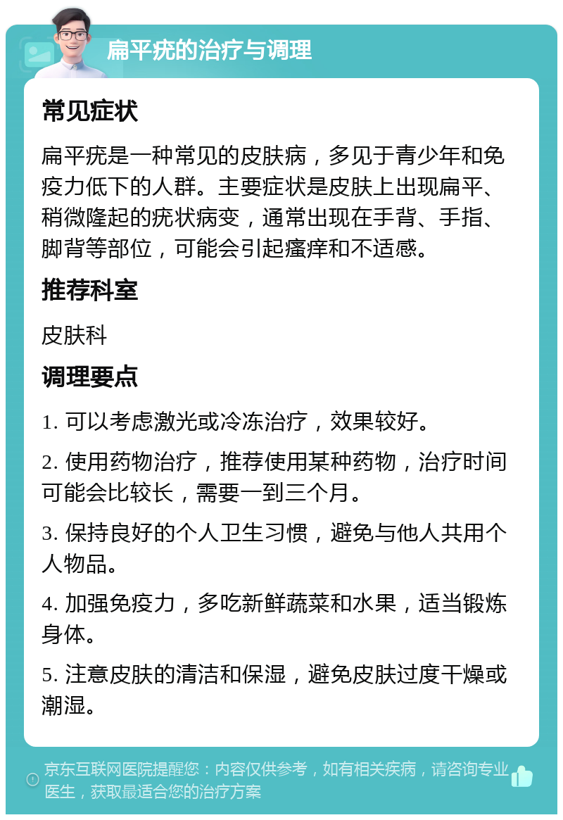 扁平疣的治疗与调理 常见症状 扁平疣是一种常见的皮肤病，多见于青少年和免疫力低下的人群。主要症状是皮肤上出现扁平、稍微隆起的疣状病变，通常出现在手背、手指、脚背等部位，可能会引起瘙痒和不适感。 推荐科室 皮肤科 调理要点 1. 可以考虑激光或冷冻治疗，效果较好。 2. 使用药物治疗，推荐使用某种药物，治疗时间可能会比较长，需要一到三个月。 3. 保持良好的个人卫生习惯，避免与他人共用个人物品。 4. 加强免疫力，多吃新鲜蔬菜和水果，适当锻炼身体。 5. 注意皮肤的清洁和保湿，避免皮肤过度干燥或潮湿。