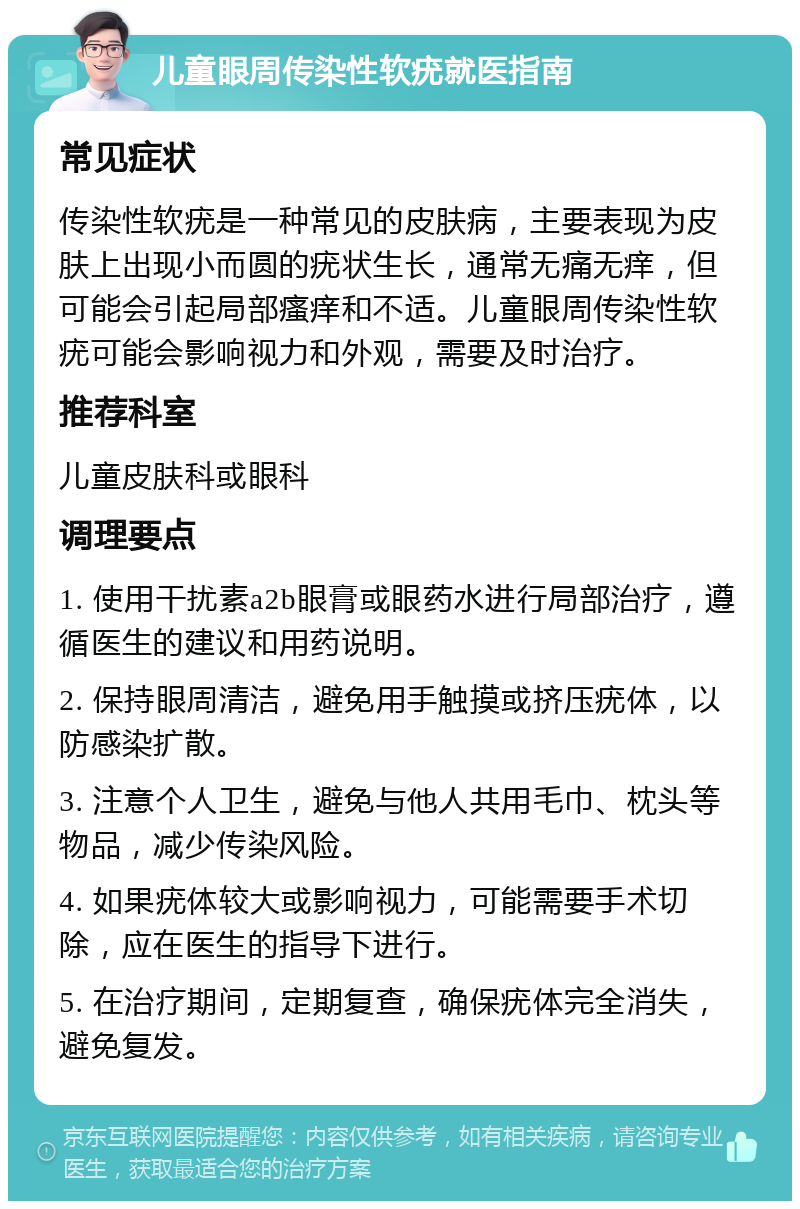 儿童眼周传染性软疣就医指南 常见症状 传染性软疣是一种常见的皮肤病，主要表现为皮肤上出现小而圆的疣状生长，通常无痛无痒，但可能会引起局部瘙痒和不适。儿童眼周传染性软疣可能会影响视力和外观，需要及时治疗。 推荐科室 儿童皮肤科或眼科 调理要点 1. 使用干扰素a2b眼膏或眼药水进行局部治疗，遵循医生的建议和用药说明。 2. 保持眼周清洁，避免用手触摸或挤压疣体，以防感染扩散。 3. 注意个人卫生，避免与他人共用毛巾、枕头等物品，减少传染风险。 4. 如果疣体较大或影响视力，可能需要手术切除，应在医生的指导下进行。 5. 在治疗期间，定期复查，确保疣体完全消失，避免复发。