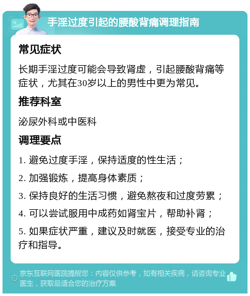 手淫过度引起的腰酸背痛调理指南 常见症状 长期手淫过度可能会导致肾虚，引起腰酸背痛等症状，尤其在30岁以上的男性中更为常见。 推荐科室 泌尿外科或中医科 调理要点 1. 避免过度手淫，保持适度的性生活； 2. 加强锻炼，提高身体素质； 3. 保持良好的生活习惯，避免熬夜和过度劳累； 4. 可以尝试服用中成药如肾宝片，帮助补肾； 5. 如果症状严重，建议及时就医，接受专业的治疗和指导。