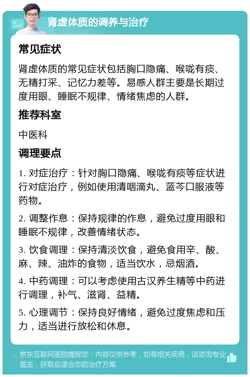 肾虚体质的调养与治疗 常见症状 肾虚体质的常见症状包括胸口隐痛、喉咙有痰、无精打采、记忆力差等。易感人群主要是长期过度用眼、睡眠不规律、情绪焦虑的人群。 推荐科室 中医科 调理要点 1. 对症治疗：针对胸口隐痛、喉咙有痰等症状进行对症治疗，例如使用清咽滴丸、蓝芩口服液等药物。 2. 调整作息：保持规律的作息，避免过度用眼和睡眠不规律，改善情绪状态。 3. 饮食调理：保持清淡饮食，避免食用辛、酸、麻、辣、油炸的食物，适当饮水，忌烟酒。 4. 中药调理：可以考虑使用古汉养生精等中药进行调理，补气、滋肾、益精。 5. 心理调节：保持良好情绪，避免过度焦虑和压力，适当进行放松和休息。